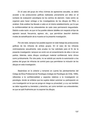 En el caso del grupo de niños víctimas de agresiones sexuales, se debió
acceder a las producciones gráficas realizadas previamente por ellos en el
contexto de evaluación psicológica de los centros de atención. Cada centro se
organizó para hacer entrega a los investigadores de los dibujos de PBLL a
analizar. Este análisis fue llevado a cabo en el mismo establecimiento, por lo que
la confidencialidad de los antecedentes de cada caso permaneció resguardada.
Debido a esta razón, es que no fue posible obtener detalles con respecto al tipo de
agresión sexual, frecuencia, agresor, etc., que permitirían describir distintos
niveles de estratificación de la muestra en la presente investigación.
Por otro lado, tampoco fue posible exponer en este trabajo las producciones
gráficas de los niños/as de ambos grupos. En el caso de los niños/as
victimizados/as sexualmente, esta prueba no fue solicitada para el fin de la
presente investigación; tampoco se contó con el consentimiento de ellos ni de sus
padres. Además, estos dibujos constituyen material confidencial, tanto clínica
como jurídicamente. Por otra parte, no se solicitó por escrito la autorización a los
padres del grupo de niños/as de control para que permitieran la inclusión de los
dibujos en esta investigación.
Basándose en lo anterior y tomando en cuenta los planteamientos del
Código de Ética Profesional de Psicólogos (Colegio de Psicólogos de Chile, 1999),
referentes a la confidencialidad y aspectos relativos a la investigación en
psicología, donde se enfatiza que los sujetos deben autorizar su participación en
una investigación en la que se ponga en riesgo su privacidad; y a su vez también
se debe reguardar su bienestar y derechos, así como también sus antecedentes;
es que se optó finalmente por no exponer los dibujos.
137
 