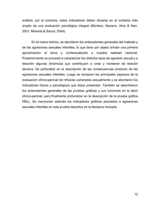 análisis, por el contrario, estos indicadores deben situarse en el contexto más
amplio de una evaluación psicológica integral (Montero, Navarro, Atria & Narr,
2001; Miranda & Sanza, 2004).
En el marco teórico, se abordaron los antecedentes generales del maltrato y
de las agresiones sexuales infantiles, lo que tiene por objeto brindar una primera
aproximación al tema y contextualizarlo a nuestra realidad nacional.
Posteriormente se procedió a caracterizar los distintos tipos de agresión sexual y a
describir algunas dinámicas que contribuyen a crear y mantener tal relación
abusiva. Se profundizó en la descripción de las consecuencias producto de las
agresiones sexuales infantiles. Luego se revisaron los principales aspectos de la
evaluación clínico-pericial de niños/as vulnerados sexualmente y se abordaron los
indicadores físicos y psicológicos que éstos presentan. También se describieron
los antecedentes generales de las pruebas gráficas y sus funciones en la labor
clínico-pericial, para finalmente profundizar en la descripción de la prueba gráfica
PBLL. Se mencionan además los indicadores gráficos asociados a agresiones
sexuales infantiles en esta prueba descritos en la literatura revisada.
12
 