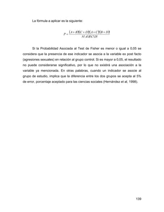 La fórmula a aplicar es la siguiente:
( )( )( )( )
!!!!!
!!!!
DCBAN
DBCADCBA
P
++++
=
Si la Probabilidad Asociada al Test de Fisher es menor o igual a 0,05 se
considera que la presencia de ese indicador se asocia a la variable ex post facto
(agresiones sexuales) en relación al grupo control. Si es mayor a 0,05, el resultado
no puede considerarse significativo, por lo que no existirá una asociación a la
variable ya mencionada. En otras palabras, cuando un indicador se asocie al
grupo de estudio, implica que la diferencia entre los dos grupos se acepta al 5%
de error, porcentaje aceptado para las ciencias sociales (Hernández et al, 1998).
139
 