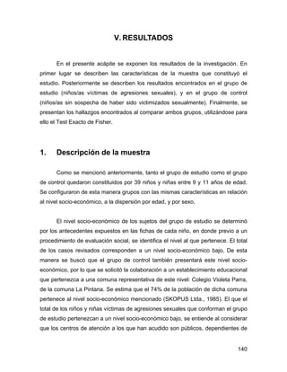 V. RESULTADOS
En el presente acápite se exponen los resultados de la investigación. En
primer lugar se describen las características de la muestra que constituyó el
estudio. Posteriormente se describen los resultados encontrados en el grupo de
estudio (niños/as víctimas de agresiones sexuales), y en el grupo de control
(niños/as sin sospecha de haber sido victimizados sexualmente). Finalmente, se
presentan los hallazgos encontrados al comparar ambos grupos, utilizándose para
ello el Test Exacto de Fisher.
1. Descripción de la muestra
Como se mencionó anteriormente, tanto el grupo de estudio como el grupo
de control quedaron constituidos por 39 niños y niñas entre 9 y 11 años de edad.
Se configuraron de esta manera grupos con las mismas características en relación
al nivel socio-económico, a la dispersión por edad, y por sexo.
El nivel socio-económico de los sujetos del grupo de estudio se determinó
por los antecedentes expuestos en las fichas de cada niño, en donde previo a un
procedimiento de evaluación social, se identifica el nivel al que pertenece. El total
de los casos revisados corresponden a un nivel socio-económico bajo. De esta
manera se buscó que el grupo de control también presentará este nivel socio-
económico, por lo que se solicitó la colaboración a un establecimiento educacional
que pertenezca a una comuna representativa de este nivel: Colegio Violeta Parra,
de la comuna La Pintana. Se estima que el 74% de la población de dicha comuna
pertenece al nivel socio-económico mencionado (SKOPUS Ltda., 1985). El que el
total de los niños y niñas víctimas de agresiones sexuales que conforman el grupo
de estudio pertenezcan a un nivel socio-económico bajo, se entiende al considerar
que los centros de atención a los que han acudido son públicos, dependientes de
140
 