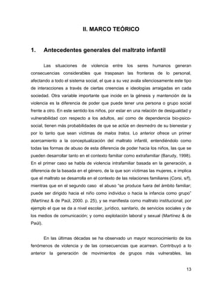 II. MARCO TEÓRICO
1. Antecedentes generales del maltrato infantil
Las situaciones de violencia entre los seres humanos generan
consecuencias considerables que traspasan las fronteras de lo personal,
afectando a todo el sistema social, el que a su vez avala silenciosamente este tipo
de interacciones a través de ciertas creencias e ideologías arraigadas en cada
sociedad. Otra variable importante que incide en la génesis y mantención de la
violencia es la diferencia de poder que puede tener una persona o grupo social
frente a otro. En este sentido los niños, por estar en una relación de desigualdad y
vulnerabilidad con respecto a los adultos, así como de dependencia bio-psico-
social, tienen más probabilidades de que se actúe en desmedro de su bienestar y
por lo tanto que sean víctimas de malos tratos. Lo anterior ofrece un primer
acercamiento a la conceptualización del maltrato infantil, entendiéndolo como
todas las formas de abuso de esta diferencia de poder hacia los niños, las que se
pueden desarrollar tanto en el contexto familiar como extrafamiliar (Barudy, 1998).
En el primer caso se habla de violencia intrafamiliar basada en la generación, a
diferencia de la basada en el género, de la que son víctimas las mujeres, e implica
que el maltrato se desarrolla en el contexto de las relaciones familiares (Corsi, s/f),
mientras que en el segundo caso el abuso “se produce fuera del ámbito familiar;
puede ser dirigido hacia el niño como individuo o hacia la infancia como grupo”
(Martínez & de Paúl, 2000. p. 25), y se manifiesta como maltrato institucional, por
ejemplo el que se da a nivel escolar, jurídico, sanitario, de servicios sociales y de
los medios de comunicación; y como explotación laboral y sexual (Martínez & de
Paúl).
En las últimas décadas se ha observado un mayor reconocimiento de los
fenómenos de violencia y de las consecuencias que acarrean. Contribuyó a lo
anterior la generación de movimientos de grupos más vulnerables, las
13
 