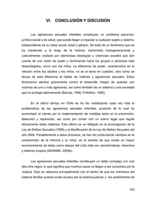 VI. CONCLUSIÓN Y DISCUSIÓN
Las agresiones sexuales infantiles constituyen un problema psico-bio-
jurídico-social y de salud, que puede llegar a impactar a cualquier sujeto y sistema,
independiente de su clase social, edad o género. Se trata de un fenómeno que se
ha mantenido a lo largo de la historia, transmitido transgeneracional y
culturalmente; avalado por silenciosas ideologías y creencias sociales que dan
cuenta de una visión de poder y dominancia hacia los grupos o personas más
desprotegidos, como son los niños. La diferencia de poder, característica en la
relación entre los adultos y los niños, no es el tema en cuestión, sino cómo se
abusa de esta diferencia al hablar de maltrato y agresiones sexuales. Estos
fenómenos atentan gravemente contra el desarrollo íntegro de quienes son
víctimas de uno o más agresores, así como también de un sistema y una sociedad
que no protege óptimamente (Barudy, 1998; Finkelhor, 1980).
En el último tiempo en Chile se ha ido visibilizando cada vez más la
problemática de las agresiones sexuales infantiles, producto de lo cual ha
aumentado el interés por la implementación de medidas tanto en la prevención,
detección y reparación, así como por contar con un marco legal que regule
eficazmente estas materias. Esto último se ve reflejado en la promulgación de la
Ley de Delitos Sexuales (1999) y la Modificación de la Ley de Delitos Sexuales del
año 2004. Paralelamente a estos procesos, se han ido produciendo cambios en la
comprensión de la infancia y la niñez, en el sentido de que existe un mayor
reconocimiento de éstas como etapas del ciclo vital con características, derechos
y deberes propios (SENAME, 2004b).
Las agresiones sexuales infantiles constituyen un delito complejo con una
alta cifra negra, lo que significa que muchos casos no llegan a ser conocidos por la
Justicia. Esto se relaciona principalmente con el hecho de que los miembros del
sistema familiar quieren evitar el paso por el sistema judicial, y los sentimientos de
153
 