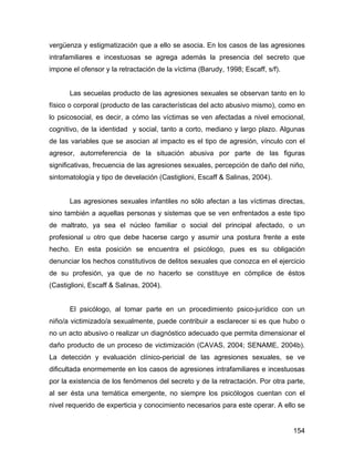 vergüenza y estigmatización que a ello se asocia. En los casos de las agresiones
intrafamiliares e incestuosas se agrega además la presencia del secreto que
impone el ofensor y la retractación de la víctima (Barudy, 1998; Escaff, s/f).
Las secuelas producto de las agresiones sexuales se observan tanto en lo
físico o corporal (producto de las características del acto abusivo mismo), como en
lo psicosocial, es decir, a cómo las víctimas se ven afectadas a nivel emocional,
cognitivo, de la identidad y social, tanto a corto, mediano y largo plazo. Algunas
de las variables que se asocian al impacto es el tipo de agresión, vínculo con el
agresor, autorreferencia de la situación abusiva por parte de las figuras
significativas, frecuencia de las agresiones sexuales, percepción de daño del niño,
sintomatología y tipo de develación (Castiglioni, Escaff & Salinas, 2004).
Las agresiones sexuales infantiles no sólo afectan a las víctimas directas,
sino también a aquellas personas y sistemas que se ven enfrentados a este tipo
de maltrato, ya sea el núcleo familiar o social del principal afectado, o un
profesional u otro que debe hacerse cargo y asumir una postura frente a este
hecho. En esta posición se encuentra el psicólogo, pues es su obligación
denunciar los hechos constitutivos de delitos sexuales que conozca en el ejercicio
de su profesión, ya que de no hacerlo se constituye en cómplice de éstos
(Castiglioni, Escaff & Salinas, 2004).
El psicólogo, al tomar parte en un procedimiento psico-jurídico con un
niño/a victimizado/a sexualmente, puede contribuir a esclarecer si es que hubo o
no un acto abusivo o realizar un diagnóstico adecuado que permita dimensionar el
daño producto de un proceso de victimización (CAVAS, 2004; SENAME, 2004b).
La detección y evaluación clínico-pericial de las agresiones sexuales, se ve
dificultada enormemente en los casos de agresiones intrafamiliares e incestuosas
por la existencia de los fenómenos del secreto y de la retractación. Por otra parte,
al ser ésta una temática emergente, no siempre los psicólogos cuentan con el
nivel requerido de experticia y conocimiento necesarios para este operar. A ello se
154
 