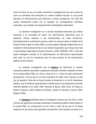 suma el hecho de que no existen suficientes investigaciones que den cuenta de
cómo se manifiesta este fenómeno en nuestra realidad nacional, lo cual puede
redundar en intervenciones poco efectivas e incluso iatrogénicas. Por todo ello
resulta fundamental contar con el respaldo de investigaciones científicas
nacionales, que cumplan con requerimientos metodológicos adecuados.
La presente investigación es un estudio descriptivo-relacional que intenta
responder a la necesidad de contar con descripciones específicas para la
población chilena respecto a las características de estos fenómenos.
Específicamente la contribución apunta a dotar de mayores datos al análisis de la
Prueba Persona Bajo la Lluvia (PBLL), prueba gráfica utilizada ampliamente en la
evaluación clínico-pericial dentro de una batería diagnóstica que incluye otros test
y herramientas diagnósticas (Huerta & Navarro, 2004; SENAME, 2001). Parte del
aporte entregado consiste en la sistematización de definiciones operacionales
para cada uno de los indicadores que se busca evaluar en las producciones
gráficas de los niños/as.
La presente investigación tuvo el objetivo de determinar si existían
indicadores gráficos asociados a agresiones sexuales infantiles evaluados a través
de la prueba gráfica PBLL en niños y niñas de 9 a 11 años de edad victimizados
sexualmente y de los que no se tenía sospecha de haber sido víctimas de este
tipo de agresión. Para ello se buscó evaluar la presencia o no de 45 indicadores
gráficos, que la literatura especializada revisada asocia a las agresiones sexuales
infantiles (Barilari et al, 2000, 2004; Miranda & Sanza, 2004; Soto, s/f citado en
Molina & Navarro, 2004; Hibbard & Hartman, citados en Miranda y Sanza, 2004;
Koppitz, 2002).
La hipótesis planteada para la investigación supone que los niños y niñas
víctimas de agresiones sexuales presentarán indicadores gráficos diferenciales en
la prueba PBLL en comparación con los niños y niñas de los que no se tenga
sospecha de que hayan sido agredidos sexualmente. Esta hipótesis se basa en lo
155
 