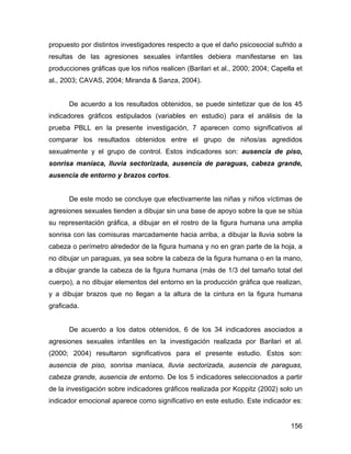 propuesto por distintos investigadores respecto a que el daño psicosocial sufrido a
resultas de las agresiones sexuales infantiles debiera manifestarse en las
producciones gráficas que los niños realicen (Barilari et al., 2000; 2004; Capella et
al., 2003; CAVAS, 2004; Miranda & Sanza, 2004).
De acuerdo a los resultados obtenidos, se puede sintetizar que de los 45
indicadores gráficos estipulados (variables en estudio) para el análisis de la
prueba PBLL en la presente investigación, 7 aparecen como significativos al
comparar los resultados obtenidos entre el grupo de niños/as agredidos
sexualmente y el grupo de control. Estos indicadores son: ausencia de piso,
sonrisa maníaca, lluvia sectorizada, ausencia de paraguas, cabeza grande,
ausencia de entorno y brazos cortos.
De este modo se concluye que efectivamente las niñas y niños víctimas de
agresiones sexuales tienden a dibujar sin una base de apoyo sobre la que se sitúa
su representación gráfica, a dibujar en el rostro de la figura humana una amplia
sonrisa con las comisuras marcadamente hacia arriba, a dibujar la lluvia sobre la
cabeza o perímetro alrededor de la figura humana y no en gran parte de la hoja, a
no dibujar un paraguas, ya sea sobre la cabeza de la figura humana o en la mano,
a dibujar grande la cabeza de la figura humana (más de 1/3 del tamaño total del
cuerpo), a no dibujar elementos del entorno en la producción gráfica que realizan,
y a dibujar brazos que no llegan a la altura de la cintura en la figura humana
graficada.
De acuerdo a los datos obtenidos, 6 de los 34 indicadores asociados a
agresiones sexuales infantiles en la investigación realizada por Barilari et al.
(2000; 2004) resultaron significativos para el presente estudio. Estos son:
ausencia de piso, sonrisa maníaca, lluvia sectorizada, ausencia de paraguas,
cabeza grande, ausencia de entorno. De los 5 indicadores seleccionados a partir
de la investigación sobre indicadores gráficos realizada por Koppitz (2002) solo un
indicador emocional aparece como significativo en este estudio. Este indicador es:
156
 