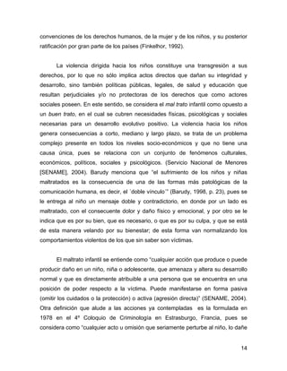 convenciones de los derechos humanos, de la mujer y de los niños, y su posterior
ratificación por gran parte de los países (Finkelhor, 1992).
La violencia dirigida hacia los niños constituye una transgresión a sus
derechos, por lo que no sólo implica actos directos que dañan su integridad y
desarrollo, sino también políticas públicas, legales, de salud y educación que
resultan perjudiciales y/o no protectoras de los derechos que como actores
sociales poseen. En este sentido, se considera el mal trato infantil como opuesto a
un buen trato, en el cual se cubren necesidades físicas, psicológicas y sociales
necesarias para un desarrollo evolutivo positivo. La violencia hacia los niños
genera consecuencias a corto, mediano y largo plazo, se trata de un problema
complejo presente en todos los niveles socio-económicos y que no tiene una
causa única, pues se relaciona con un conjunto de fenómenos culturales,
económicos, políticos, sociales y psicológicos. (Servicio Nacional de Menores
[SENAME], 2004). Barudy menciona que “el sufrimiento de los niños y niñas
maltratados es la consecuencia de una de las formas más patológicas de la
comunicación humana, es decir, el ´doble vínculo´” (Barudy, 1998, p. 23), pues se
le entrega al niño un mensaje doble y contradictorio, en donde por un lado es
maltratado, con el consecuente dolor y daño físico y emocional, y por otro se le
indica que es por su bien, que es necesario, o que es por su culpa, y que se está
de esta manera velando por su bienestar; de esta forma van normalizando los
comportamientos violentos de los que sin saber son víctimas.
El maltrato infantil se entiende como “cualquier acción que produce o puede
producir daño en un niño, niña o adolescente, que amenaza y altera su desarrollo
normal y que es directamente atribuible a una persona que se encuentra en una
posición de poder respecto a la víctima. Puede manifestarse en forma pasiva
(omitir los cuidados o la protección) o activa (agresión directa)” (SENAME, 2004).
Otra definición que alude a las acciones ya contempladas es la formulada en
1978 en el 4º Coloquio de Criminología en Estrasburgo, Francia, pues se
considera como “cualquier acto u omisión que seriamente perturbe al niño, lo dañe
14
 