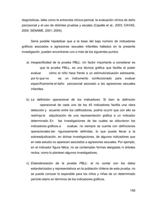 diagnósticas, tales como la entrevista clínico-pericial, la evaluación clínica de daño
psicosocial y el uso de distintas pruebas y escalas (Capella et al., 2003; CAVAS,
2004; SENAME, 2001; 2004).
Sería posible hipotetizar que a la base del bajo número de indicadores
gráficos asociados a agresiones sexuales infantiles hallados en la presente
investigación, pueden encontrarse uno o más de los siguientes puntos:
a) Inespecificidad de la prueba PBLL: Un factor importante a considerar es
que la prueba PBLL, es una técnica gráfica que facilita el poder
evaluar cómo el niño hace frente a un estímulo/situación estresante,
por lo que no es un instrumento confeccionado para evaluar
específicamente el daño psicosocial asociado a las agresiones sexuales
infantiles.
b) La definición operacional de los indicadores: Si bien la definición
operacional de cada uno de los 45 indicadores facilita una clara
detección y acuerdo entre los calificadores, podría ocurrir que con ello se
restrinja la adjudicación de una representación gráfica a un indicador
determinado. En las investigaciones de las cuales se obtuvieron los
indicadores gráficos a evaluar, no siempre se cuenta con definiciones
operacionales tan rigurosamente definidas, lo que puede llevar a la
sobreadjudicación, en dichas investigaciones, de algunos indicadores que
en este estudio no aparecen asociados a agresiones sexuales. Por ejemplo,
en el indicador figura fálica, no se contemplan formas alargadas ni árboles
rectos, como lo plantean algunos investigadores.
c) Estandarización de la prueba PBLL: al no contar con los datos
estandarizados y representativos en la población chilena de esta prueba, no
se puede conocer lo esperable para los niños y niñas de un determinado
período etario en términos de los indicadores gráficos.
158
 