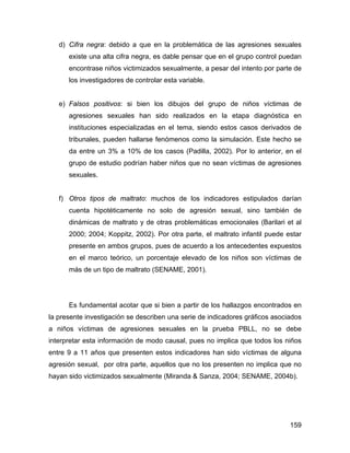 d) Cifra negra: debido a que en la problemática de las agresiones sexuales
existe una alta cifra negra, es dable pensar que en el grupo control puedan
encontrase niños victimizados sexualmente, a pesar del intento por parte de
los investigadores de controlar esta variable.
e) Falsos positivos: si bien los dibujos del grupo de niños víctimas de
agresiones sexuales han sido realizados en la etapa diagnóstica en
instituciones especializadas en el tema, siendo estos casos derivados de
tribunales, pueden hallarse fenómenos como la simulación. Este hecho se
da entre un 3% a 10% de los casos (Padilla, 2002). Por lo anterior, en el
grupo de estudio podrían haber niños que no sean víctimas de agresiones
sexuales.
f) Otros tipos de maltrato: muchos de los indicadores estipulados darían
cuenta hipotéticamente no solo de agresión sexual, sino también de
dinámicas de maltrato y de otras problemáticas emocionales (Barilari et al
2000; 2004; Koppitz, 2002). Por otra parte, el maltrato infantil puede estar
presente en ambos grupos, pues de acuerdo a los antecedentes expuestos
en el marco teórico, un porcentaje elevado de los niños son víctimas de
más de un tipo de maltrato (SENAME, 2001).
Es fundamental acotar que si bien a partir de los hallazgos encontrados en
la presente investigación se describen una serie de indicadores gráficos asociados
a niños víctimas de agresiones sexuales en la prueba PBLL, no se debe
interpretar esta información de modo causal, pues no implica que todos los niños
entre 9 a 11 años que presenten estos indicadores han sido víctimas de alguna
agresión sexual, por otra parte, aquellos que no los presenten no implica que no
hayan sido victimizados sexualmente (Miranda & Sanza, 2004; SENAME, 2004b).
159
 