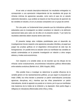 Al ser este un estudio descriptivo-relacional, los resultados entregados no
corresponden a una apreciación independiente de los resultados del grupo de
niños/as víctimas de agresiones sexuales, como sería el caso de un estudio
solamente descriptivo, cuyo análisis se basaría en las frecuencias de aparición de
las variables en estudio y no en un proceso comparativo con un grupo de control.
Por otra parte, es fundamental tener presente que los indicadores gráficos
estipulados para la investigación se deben considerar en relación a la definición
operacional dada para cada uno de ellos en el presente estudio. Y por tanto los
resultados obtenidos deben situarse dentro este marco.
El presente trabajo abre múltiples posibilidades para el desarrollo de
investigaciones futuras respecto a las agresiones sexuales infantiles y al papel que
juegan las pruebas gráficas en el diagnóstico clínico-pericial de este tipo de
transgresiones. Un posible tema es estudiar cómo se manifiestan las variables en
estudio contempladas en la presente investigación en relación a otros rangos
etáreos y niveles socio-económicos.
Con respecto a la variable edad, es de recordar que los dibujos de los
niños/as varían evolutivamente, encontrándose indicadores gráficos diferenciales
entre estadios evolutivos (Barilari et al., 2004; Koppitz, 2002).
Otra posible línea a investigar es determinar la posible influencia de la
variable género en las representaciones gráficas, ya que según lo propuesto por
Intebi (1998), los niños tienden a presentar un patrón externalizante (conductas
agresivas, disruptivas, etc.), mientras que las niñas presentarían un patrón
internalizante, donde la agresión es puesta en si misma, por lo que se manifiestan
más trastornos de la índole de la inhibición y la depresión. Esto podría llegar a
reflejarse en indicadores diferenciales entre niños y niñas.
160
 
