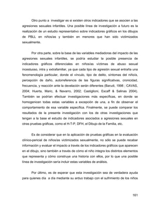 Otro punto a investigar es si existen otros indicadores que se asocien a las
agresiones sexuales infantiles. Una posible línea de investigación a futuro es la
realización de un estudio representativo sobre indicadores gráficos en los dibujos
de PBLL en niños/as y también en menores que han sido victimizados
sexualmente.
Por otra parte, sobre la base de las variables mediadoras del impacto de las
agresiones sexuales infantiles, se podría estudiar la posible presencia de
indicadores gráficos diferenciales en niños/as víctimas de abuso sexual
incestuoso, intra y extrafamiliar, ya que cada tipo de agresión sexual entraña una
fenomenología particular, donde el vínculo, tipo de delito, síntomas del niño/a,
percepción de daño, autorreferencia de las figuras significativas, cronicidad,
frecuencia, y reacción ante la develación serán diferentes (Barudi, 1998 ; CAVAS,
2004; Huerta, Maric, & Navarro, 2002; Castiglioni, Escaff & Salinas 2004).
También se podrían efectuar investigaciones más específicas, en donde se
homogenicen todas estas variables a excepción de una, a fin de observar el
comportamiento de esa variable específica. Finalmente, se puede comparar los
resultados de la presente investigación con los de otras investigaciones que
tengan a la base el estudio de indicadores asociados a agresiones sexuales en
otras pruebas gráficas, como el H-T-P, DFH, el Dibujo de la Familia, etc.
Es de considerar que en la aplicación de pruebas gráficas en la evaluación
clínico-pericial de niños/as victimizados sexualmente, no sólo se puede recabar
información y evaluar el impacto a través de los indicadores gráficos que aparecen
en el dibujo, sino también a través de cómo el niño integra los distintos elementos
que representa y cómo construye una historia con ellos, por lo que una posible
línea de investigación sería incluir estas variables de análisis.
Por último, es de esperar que esta investigación sea de verdadera ayuda
para quienes día a día mediante su arduo trabajo con el sufrimiento de los niños
161
 