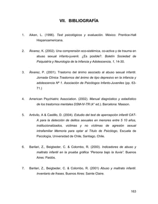 VII. BIBLIOGRAFÍA
1. Aiken, L. (1996). Test psicológicos y evaluación. México: Prentice-Hall
Hispanoamericana.
2. Álvarez, K. (2002). Una comprensión eco-sistémica, co-activa y de trauma en
abuso sexual infanto-juvenil. ¿Es posible?. Boletín Sociedad de
Psiquiatría y Neurología de la Infancia y Adolescencia, 1, 14-30.
3. Álvarez, P. (2001). Trastorno del ánimo asociado al abuso sexual infantil.
Jornada Clínica Trastornos del ánimo de tipo depresivo en la infancia y
adolescencia Nº 1. Asociación de Psicólogos Infanto-Juveniles (pp. 63-
71.)
4. American Psychiatric Association. (2002). Manual diagnóstico y estadístico
de los trastornos mentales DSM-IV-TR (4° ed.). Barcelona: Masson.
5. Antivilo, A & Castillo, D. (2004). Estudio del test de apercepción infantil CAT-
A para la detección de delitos sexuales en menores entre 5 10 años,
institucionalizados, victimas y no víctimas de agresión sexual
intrafamiliar Memoria para optar al Título de Psicólogo, Escuela de
Psicología, Universidad de Chile, Santiago, Chile.
6. Barilari, Z., Beigbeder, C. & Colombo, R. (2000). Indicadores de abuso y
maltrato infantil en la prueba gráfica “Persona bajo la lluvia”. Buenos
Aires: Paidós.
7. Barilari, Z., Beigbeder, C. & Colombo, R. (2001) Abuso y maltrato infantil.
Inventario de frases. Buenos Aires: Sainte Claire.
163
 