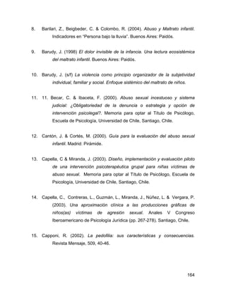 8. Barilari, Z., Beigbeder, C. & Colombo, R. (2004). Abuso y Maltrato infantil.
Indicadores en “Persona bajo la lluvia”. Buenos Aires: Paidós.
9. Barudy, J. (1998) El dolor invisible de la infancia. Una lectura ecosistémica
del maltrato infantil. Buenos Aires: Paidós.
10. Barudy, J. (s/f) La violencia como principio organizador de la subjetividad
individual, familiar y social. Enfoque sistémico del maltrato de niños.
11. 11. Becar, C. & Ibaceta, F. (2000). Abuso sexual incestuoso y sistema
judicial: ¿Obligatoriedad de la denuncia o estrategia y opción de
intervención psicolegal?. Memoria para optar al Título de Psicólogo,
Escuela de Psicología, Universidad de Chile, Santiago, Chile.
12. Cantón, J. & Cortés, M. (2000). Guía para la evaluación del abuso sexual
infantil. Madrid: Pirámide.
13. Capella, C & Miranda, J. (2003). Diseño, implementación y evaluación piloto
de una intervención psicoterapéutica grupal para niñas víctimas de
abuso sexual. Memoria para optar al Título de Psicólogo, Escuela de
Psicología, Universidad de Chile, Santiago, Chile.
14. Capella, C., Contreras, L., Guzmán, L., Miranda, J., Núñez, L. & Vergara, P.
(2003). Una aproximación clínica a las producciones gráficas de
niños(as) víctimas de agresión sexual. Anales V Congreso
Iberoamericano de Psicología Jurídica (pp. 267-278). Santiago, Chile.
15. Capponi, R. (2002). La pedofilia: sus características y consecuencias.
Revista Mensaje, 509, 40-46.
164
 