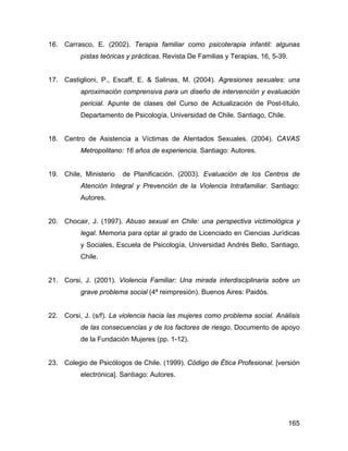 16. Carrasco, E. (2002). Terapia familiar como psicoterapia infantil: algunas
pistas teóricas y prácticas. Revista De Familias y Terapias, 16, 5-39.
17. Castiglioni, P., Escaff, E. & Salinas, M. (2004). Agresiones sexuales: una
aproximación comprensiva para un diseño de intervención y evaluación
pericial. Apunte de clases del Curso de Actualización de Post-título,
Departamento de Psicología, Universidad de Chile. Santiago, Chile.
18. Centro de Asistencia a Víctimas de Atentados Sexuales. (2004). CAVAS
Metropolitano: 16 años de experiencia. Santiago: Autores.
19. Chile, Ministerio de Planificación. (2003). Evaluación de los Centros de
Atención Integral y Prevención de la Violencia Intrafamiliar. Santiago:
Autores.
20. Chocair, J. (1997). Abuso sexual en Chile: una perspectiva victimológica y
legal. Memoria para optar al grado de Licenciado en Ciencias Jurídicas
y Sociales, Escuela de Psicología, Universidad Andrés Bello, Santiago,
Chile.
21. Corsi, J. (2001). Violencia Familiar: Una mirada interdisciplinaria sobre un
grave problema social (4ª reimpresión). Buenos Aires: Paidós.
22. Corsi, J. (s/f). La violencia hacia las mujeres como problema social. Análisis
de las consecuencias y de los factores de riesgo. Documento de apoyo
de la Fundación Mujeres (pp. 1-12).
23. Colegio de Psicólogos de Chile. (1999). Código de Ética Profesional. [versión
electrónica]. Santiago: Autores.
165
 