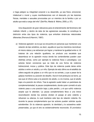 o haga peligrar su integridad corporal o su desarrollo, ya sea físico, emocional,
intelectual o moral y cuyas manifestaciones son el descuido y/o las lesiones
físicas, mentales o sexuales provocadas por un miembro de la familia o por un
adulto que está a cargo del niño” (Del Río, Maida & Molina, 2000, p. 57).
Una disquisición de gran relevancia para el entendimiento del fenómeno del
maltrato infantil, y dentro de éste de las agresiones sexuales, lo constituye la
distinción entre dos tipos de violencia, que entrañan dinámicas relacionales
diferentes (Perrone & Nannini, 1997):
a) Violencia agresión: es la que se encuentra en personas que mantienen una
relación de tipo simétrico, es decir, aquella en que los miembros reivindican
el mismo status y se esfuerzan por lograr y mantener la igualdad entre sí. Al
tratarse de una relación igualitaria, se produce una escalada que
desemboca en la agresión mutua donde los contendientes pueden usar
distintas armas, como por ejemplo la violencia física o psicológica. Los
actores tienen conciencia que se trata de una forma de violencia
bidireccional, mutua y pública. Este tipo de violencia puede darse entre
adultos o entre un adulto y un niño. Ejemplo de esto último es el estallido de
cólera seguido de golpes a un niño que no se somete, y que a pesar de la
golpiza mantiene su posición de desafío. Acá el nivel jerárquico se borra, ya
sea que el niño/a suba a la posición de adulto, o a la inversa, que el adulto
baje a la posición de niño/a. Tras la agresión suele haber un paréntesis de
complementariedad, la pausa complementaria, donde quien cometió el acto
violento pasa a una posición baja y pide perdón, y el que sufrió violencia
acepta que lo atiendan. La pausa complementaria lleva a una breve
reconciliación donde los actores olvidan el pasaje al acto violento y
refuerzan su alianza, lo cual mantiene este tipo de relación violenta. Es
durante la pausa complementaria que los actores pueden solicitar ayuda
extrafamiliar. En la violencia agresión, la identidad y la autoestima están
preservadas, ya que el otro es existencialmente reconocido. El pronóstico
15
 
