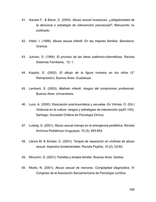 41. Ibaceta F., & Becar, C. (2004). Abuso sexual incestuoso: ¿obligatoriedad de
la denuncia o estrategia de intervención psicosocial?. Manuscrito no
publicado.
42. Intebi, I. (1998). Abuso sexual infantil. En las mejores familias. Barcelona:
Granica.
43. Jutoran, S. (1994). El proceso de las ideas sistémico-cibernéticas. Revista
Sistemas Familiares, 10, 1.
44. Koppitz, E. (2002). El dibujo de la figura humana en los niños (3°
Reimpresión). Buenos Aires: Guadalupe.
45. Lamberti, S. (2003). Maltrato infantil: riesgos del compromiso profesional.
Buenos Aires: Universitaria.
46. Luco, A. (2000). Disociación post-traumática y secuelas. En Vilches, O. (Ed.)
Violencia en la cultura: riesgos y estrategias de intervención (pp97-105).
Santiago: Sociedad Chilena de Psicología Clínica.
47. Ludwig, S. (2001). Abuso sexual manejo en la emergencia pediátrica. Revista
Archivos Pediátricos Uruguayos, 72 (2), 845-854.
48. Llanos M. & Sinclair, C. (2001). Terapia de reparación en víctimas de abuso
sexual. Aspectos fundamentales. Revista Psykhe, 10 (2), 53-60.
49. Minuchin, S. (2001). Familias y terapia familiar. Buenos Aires: Gedisa.
50. Miotto, N. (2001). Abuso sexual de menores. Complejidad diagnóstica. IV
Congreso de la Asociación Iberoamericana de Psicología Jurídica.
168
 