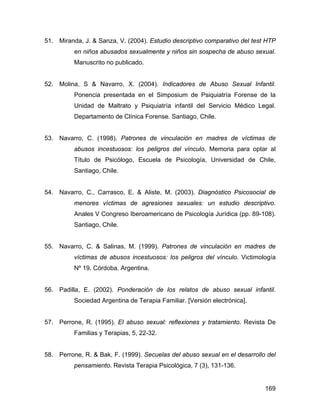 51. Miranda, J. & Sanza, V. (2004). Estudio descriptivo comparativo del test HTP
en niños abusados sexualmente y niños sin sospecha de abuso sexual.
Manuscrito no publicado.
52. Molina, S & Navarro, X. (2004). Indicadores de Abuso Sexual Infantil.
Ponencia presentada en el Simposium de Psiquiatría Forense de la
Unidad de Maltrato y Psiquiatría infantil del Servicio Médico Legal.
Departamento de Clínica Forense. Santiago, Chile.
53. Navarro, C. (1998). Patrones de vinculación en madres de víctimas de
abusos incestuosos: los peligros del vínculo. Memoria para optar al
Título de Psicólogo, Escuela de Psicología, Universidad de Chile,
Santiago, Chile.
54. Navarro, C., Carrasco, E. & Aliste, M. (2003). Diagnóstico Psicosocial de
menores víctimas de agresiones sexuales: un estudio descriptivo.
Anales V Congreso Iberoamericano de Psicología Jurídica (pp. 89-108).
Santiago, Chile.
55. Navarro, C. & Salinas, M. (1999). Patrones de vinculación en madres de
víctimas de abusos incestuosos: los peligros del vínculo. Victimología
Nº 19. Córdoba. Argentina.
56. Padilla, E. (2002). Ponderación de los relatos de abuso sexual infantil.
Sociedad Argentina de Terapia Familiar. [Versión electrónica].
57. Perrone, R. (1995). El abuso sexual: reflexiones y tratamiento. Revista De
Familias y Terapias, 5, 22-32.
58. Perrone, R. & Bak, F. (1999). Secuelas del abuso sexual en el desarrollo del
pensamiento. Revista Terapia Psicológica, 7 (3), 131-136.
169
 