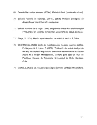 69. Servicio Nacional de Menores. (2004a). Maltrato Infantil. [versión electrónica].
70. Servicio Nacional de Menores. (2004b). Estudio Peritajes Sicológicos en
Abuso Sexual Infantil. [versión electrónica].
71. Servico Nacional de la Mujer. (2000). Programa Centros de Atención Integral
y Prevención en Violencia Intrafamiliar. Documento de apoyo. Santiago.
72. Siegel, S. (1970). Diseño experimental no paramétrico. México: F. Trillas.
73. SKOPUS Ltda. (1985). Centro de investigación de mercado y opinión pública.
En Salgado, M. & López, S. (1987). “Tipificación del test de inteligencia
del reloj de Alejandra Rojo en una muestra de estudiantes de educación
media de la Región Metropolitana”. Memoria para optar al Título de
Psicólogo, Escuela de Psicología, Universidad de Chile, Santiago,
Chile.
74. Vilches, L. (1987). La evaluación psicológica del niño. Santiago: Universitaria.
171
 