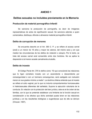 ANEXO 1
Delitos sexuales no incluidos previamente en la Memoria
Producción de material pornográfico Infantil
Se sanciona la producción de pornografía, es decir de imágenes
representativas de actos de significación sexual. Se sanciona además a quien
comercialice, distribuya, difunda o almacene material pornográfico infantil.
Delito de corrupción de menores
Se encuentra descrito en el Art. 365 C. P. y se refiere al acceso carnal
(anal) a un menor de 18 años y mayor de catorce, del mismo sexo y sin que
medien las circunstancias de los delitos de violación o estupro. Por lo tanto, se
trata del acceso carnal anal consentido entre dos hombres. No se aplica la
disposición si el menor accede carnalmente al adulto.
Delito de incesto
El Código Penal Art. 375 lo define como: “El que conociendo las relaciones
que lo ligan cometiere incesto con un ascendiente o descendiente por
consanguinidad o con un hermano consanguíneo, será castigado con reclusión
menor en sus grados mínimo a medio”. La doctrina chilena entiende que el incesto
se refiere al coito vaginal, por lo que no incluiría comportamientos homosexuales
ni heterosexuales diferentes del señalado. Supone la ejecución voluntaria de la
conducta. En relación con la protección del bien jurídico, éste es el de orden de las
familias, con lo que se pretende establecer una limitante de la función sexual en
consideración a los efectos que dicha actividad pueda tener en las relaciones
jurídicas y en las resultantes biológicas o eugenésicas que de ella se derivan
(Chocair, 1997).
172
 