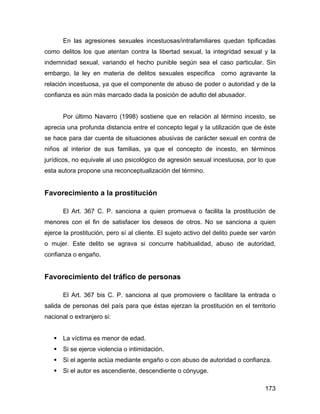 En las agresiones sexuales incestuosas/intrafamiliares quedan tipificadas
como delitos los que atentan contra la libertad sexual, la integridad sexual y la
indemnidad sexual, variando el hecho punible según sea el caso particular. Sin
embargo, la ley en materia de delitos sexuales especifica como agravante la
relación incestuosa, ya que el componente de abuso de poder o autoridad y de la
confianza es aún más marcado dada la posición de adulto del abusador.
Por último Navarro (1998) sostiene que en relación al término incesto, se
aprecia una profunda distancia entre el concepto legal y la utilización que de éste
se hace para dar cuenta de situaciones abusivas de carácter sexual en contra de
niños al interior de sus familias, ya que el concepto de incesto, en términos
jurídicos, no equivale al uso psicológico de agresión sexual incestuosa, por lo que
esta autora propone una reconceptualización del término.
Favorecimiento a la prostitución
El Art. 367 C. P. sanciona a quien promueva o facilita la prostitución de
menores con el fin de satisfacer los deseos de otros. No se sanciona a quien
ejerce la prostitución, pero sí al cliente. El sujeto activo del delito puede ser varón
o mujer. Este delito se agrava si concurre habitualidad, abuso de autoridad,
confianza o engaño.
Favorecimiento del tráfico de personas
El Art. 367 bis C. P. sanciona al que promoviere o facilitare la entrada o
salida de personas del país para que éstas ejerzan la prostitución en el territorio
nacional o extranjero si:
La víctima es menor de edad.
Si se ejerce violencia o intimidación.
Si el agente actúa mediante engaño o con abuso de autoridad o confianza.
Si el autor es ascendiente, descendiente o cónyuge.
173
 