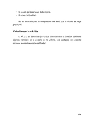 Si se vale del desamparo de la víctima.
Si existe habitualidad.
No es necesario para la configuración del delito que la víctima se haya
prostituido.
Violación con homicidio
El Art. 372 bis sentencia que “El que con ocasión de la violación cometiere
además homicidio en la persona de la víctima, será castigado con presidio
perpetuo a presidio perpetuo calificado”.
174
 