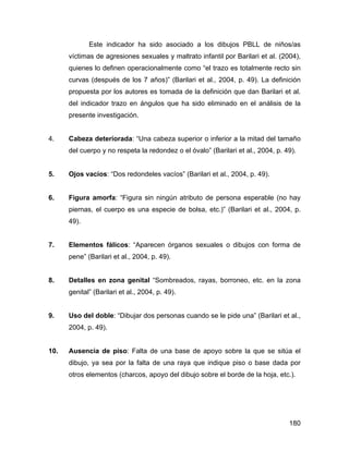 Este indicador ha sido asociado a los dibujos PBLL de niños/as
víctimas de agresiones sexuales y maltrato infantil por Barilari et al. (2004),
quienes lo definen operacionalmente como “el trazo es totalmente recto sin
curvas (después de los 7 años)” (Barilari et al., 2004, p. 49). La definición
propuesta por los autores es tomada de la definición que dan Barilari et al.
del indicador trazo en ángulos que ha sido eliminado en el análisis de la
presente investigación.
4. Cabeza deteriorada: “Una cabeza superior o inferior a la mitad del tamaño
del cuerpo y no respeta la redondez o el óvalo” (Barilari et al., 2004, p. 49).
5. Ojos vacíos: “Dos redondeles vacíos” (Barilari et al., 2004, p. 49).
6. Figura amorfa: “Figura sin ningún atributo de persona esperable (no hay
piernas, el cuerpo es una especie de bolsa, etc.)” (Barilari et al., 2004, p.
49).
7. Elementos fálicos: “Aparecen órganos sexuales o dibujos con forma de
pene” (Barilari et al., 2004, p. 49).
8. Detalles en zona genital “Sombreados, rayas, borroneo, etc. en la zona
genital” (Barilari et al., 2004, p. 49).
9. Uso del doble: “Dibujar dos personas cuando se le pide una” (Barilari et al.,
2004, p. 49).
10. Ausencia de piso: Falta de una base de apoyo sobre la que se sitúa el
dibujo, ya sea por la falta de una raya que indique piso o base dada por
otros elementos (charcos, apoyo del dibujo sobre el borde de la hoja, etc.).
180
 