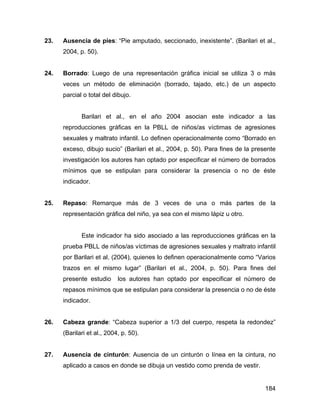 23. Ausencia de pies: “Pie amputado, seccionado, inexistente”. (Barilari et al.,
2004, p. 50).
24. Borrado: Luego de una representación gráfica inicial se utiliza 3 o más
veces un método de eliminación (borrado, tajado, etc.) de un aspecto
parcial o total del dibujo.
Barilari et al., en el año 2004 asocian este indicador a las
reproducciones gráficas en la PBLL de niños/as víctimas de agresiones
sexuales y maltrato infantil. Lo definen operacionalmente como “Borrado en
exceso, dibujo sucio” (Barilari et al., 2004, p. 50). Para fines de la presente
investigación los autores han optado por especificar el número de borrados
mínimos que se estipulan para considerar la presencia o no de éste
indicador.
25. Repaso: Remarque más de 3 veces de una o más partes de la
representación gráfica del niño, ya sea con el mismo lápiz u otro.
Este indicador ha sido asociado a las reproducciones gráficas en la
prueba PBLL de niños/as víctimas de agresiones sexuales y maltrato infantil
por Barilari et al. (2004), quienes lo definen operacionalmente como “Varios
trazos en el mismo lugar” (Barilari et al., 2004, p. 50). Para fines del
presente estudio los autores han optado por especificar el número de
repasos mínimos que se estipulan para considerar la presencia o no de éste
indicador.
26. Cabeza grande: “Cabeza superior a 1/3 del cuerpo, respeta la redondez”
(Barilari et al., 2004, p. 50).
27. Ausencia de cinturón: Ausencia de un cinturón o línea en la cintura, no
aplicado a casos en donde se dibuja un vestido como prenda de vestir.
184
 