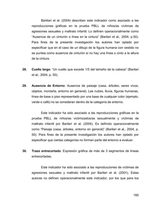 Bariliari et al. (2004) describen este indicador como asociado a las
reproducciones gráficas en la prueba PBLL de niños/as víctimas de
agresiones sexuales y maltrato infantil. Lo definen operacionalmente como
“Ausencia de un cinturón o línea en la cintura” (Barilari et al., 2004, p.50).
Para fines de la presente investigación los autores han optado por
especificar que en el caso de un dibujo de la figura humana con vestido no
se puntea como ausencia de cinturón si no hay una línea o cinto a la altura
de la cintura.
28. Cuello largo: “Un cuello que excede 1/5 del tamaño de la cabeza” (Barilari
et al., 2004, p. 50).
29. Ausencia de Entorno: Ausencia de paisaje (casa, árboles, seres vivos,
objetos, montaña, entorno en general). Las nubes, lluvia, figuras humanas,
línea de base o piso representado por una base de cualquier color (ejemplo,
verde o café) no se consideran dentro de la categoría de entorno.
Este indicador ha sido asociado a las reproducciones gráficas en la
prueba PBLL de niños/as victimizados/as sexualmente y víctimas de
maltrato infantil por Barilari et al. (2004). Es definido operacionalmente
como “Paisaje (casa, árboles, entorno en general)” (Barilari et al., 2004, p.
50). Para fines de la presente investigación los autores han optado por
especificar que ciertas categorías no forman parte del entorno a evaluar.
30. Trazo entrecortado: Expresión gráfica de más de 3 segmentos de líneas
entrecortadas.
Este indicador ha sido asociado a las reproducciones de víctimas de
agresiones sexuales y maltrato infantil por Barilari et al. (2001). Estas
autoras no definen operacionalmente este indicador, por los que para los
185
 