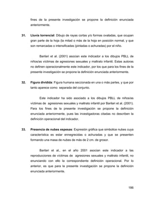 fines de la presente investigación se propone la definición enunciada
anteriormente.
31. Lluvia torrencial: Dibujo de rayas cortas y/o formas ovaladas, que ocupan
gran parte de la hoja (la mitad o más de la hoja en posición normal, y que
son remarcadas o intensificadas (pintadas o achuradas) por el niño.
Barilari et al. (2001) asocian este indicador a los dibujos PBLL de
niños/as víctimas de agresiones sexuales y maltrato infantil. Estas autoras
no definen operacionalmente este indicador, por los que para los fines de la
presente investigación se propone la definición enunciada anteriormente.
32. Figura dividida: Figura humana seccionada en una o más partes, y que por
tanto aparece como separada del conjunto.
Este indicador ha sido asociado a los dibujos PBLL de niños/as
víctimas de agresiones sexuales y maltrato infantil por Barilari et al. (2001).
Para los fines de la presente investigación se propone la definición
enunciada anteriormente, pues las investigadoras citadas no describen la
definición operacional del indicador.
33. Presencia de nubes espesas: Expresión gráfica que simbolice nubes cuya
característica es estar ennegrecidas o achuradas y que se presenten
formando una masa de nubes de más de 2 cm. de grosor.
Barilari et al., en el año 2001 asocian este indicador a las
reproducciones de víctimas de agresiones sexuales y maltrato infantil, no
enunciando con ello la correspondiente definición operacional. Por lo
anterior, es que para la presente investigación se propone la definición
enunciada anteriormente.
186
 