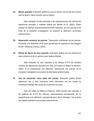 34. Manos grandes: Expresión gráfica en que al menos una de las dos manos
sea de igual o mayor tamaño que la cabeza.
Este indicador ha sido asociado a las reproducciones de víctimas de
agresiones sexuales y maltrato infantil por Barilari et al. (2001). Estas
autoras no definen operacionalmente dicho indicador, por los que para los
fines de la presente investigación se propone la definición enunciada
anteriormente.
35. Separación excesiva de piernas: “Separación enfatizada de las piernas,
formando una distorsión en la zona genital que se expresa en dos ángulos
de 90º” (Miranda y Sanza, 2004).
36. Dibujo de figura de sexo opuesto: Expresión gráfica de una persona de
sexo contrario al de la persona que realiza el dibujo.
Este indicador ha sido asociado a los dibujos H-T-P de niños/as
víctimas de agresiones sexuales por Soto (s/f citado en Molina & Navarro,
2004). Al no presentarse una definición operacional, los autores de la
presente investigación enunciaron la planteada anteriormente.
37. Uso de corazones como parte del cuerpo: Expresión gráfica donde
aparezcan dos o más corazones como elementos con los cuales se
constituye el dibujo del cuerpo de la persona humana.
Soto (s/f citado en Molina & Navarro, 2004) asocia este indicador a
las gráficas de H-T-P de niños/as victimizados/as sexualmente. Al no
especificarse una definición operacional para dicho indicador, los autores
han debido plantear la enunciada anteriormente.
187
 
