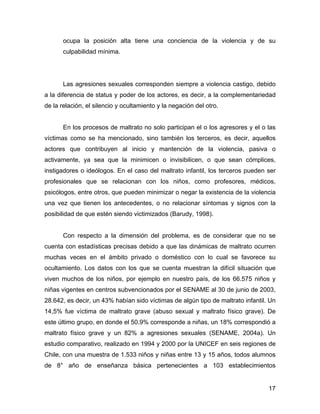ocupa la posición alta tiene una conciencia de la violencia y de su
culpabilidad mínima.
Las agresiones sexuales corresponden siempre a violencia castigo, debido
a la diferencia de status y poder de los actores, es decir, a la complementariedad
de la relación, el silencio y ocultamiento y la negación del otro.
En los procesos de maltrato no solo participan el o los agresores y el o las
víctimas como se ha mencionado, sino también los terceros, es decir, aquellos
actores que contribuyen al inicio y mantención de la violencia, pasiva o
activamente, ya sea que la minimicen o invisibilicen, o que sean cómplices,
instigadores o ideólogos. En el caso del maltrato infantil, los terceros pueden ser
profesionales que se relacionan con los niños, como profesores, médicos,
psicólogos, entre otros, que pueden minimizar o negar la existencia de la violencia
una vez que tienen los antecedentes, o no relacionar síntomas y signos con la
posibilidad de que estén siendo victimizados (Barudy, 1998).
Con respecto a la dimensión del problema, es de considerar que no se
cuenta con estadísticas precisas debido a que las dinámicas de maltrato ocurren
muchas veces en el ámbito privado o doméstico con lo cual se favorece su
ocultamiento. Los datos con los que se cuenta muestran la difícil situación que
viven muchos de los niños, por ejemplo en nuestro país, de los 66.575 niños y
niñas vigentes en centros subvencionados por el SENAME al 30 de junio de 2003,
28.642, es decir, un 43% habían sido víctimas de algún tipo de maltrato infantil. Un
14,5% fue víctima de maltrato grave (abuso sexual y maltrato físico grave). De
este último grupo, en donde el 50.9% corresponde a niñas, un 18% correspondió a
maltrato físico grave y un 82% a agresiones sexuales (SENAME, 2004a). Un
estudio comparativo, realizado en 1994 y 2000 por la UNICEF en seis regiones de
Chile, con una muestra de 1.533 niños y niñas entre 13 y 15 años, todos alumnos
de 8° año de enseñanza básica pertenecientes a 103 establecimientos
17
 