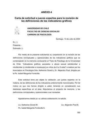 ANEXO 4
Carta de solicitud a jueces expertos para la revisión de
las definiciones de los indicadores gráficos
UNIVERSIDAD DE CHILE
FACULTA
UNIVERSIDAD DE CHILE
FACULTAD DE CIENCIAS SOCIALES
CARRERA DE PSICOLOGÍA
Santiago, 13 de Julio de 2004
Sr. ( )
Presente.-
Estimado ( ):
Por medio de la presente solicitamos su cooperación en la revisión de las
definiciones conceptuales y operacionales de los indicadores gráficos que se
contemplarán en la memoria conducente al Título de Psicólogo de la Universidad
de Chile: “Indicadores gráficos asociados a abuso sexual extrafamiliar e
intrafamiliar (o intrafamiliar e incestuoso) en niños de X a X edad” a realizar por los
licenciados en Psicología Srta. Katherine Girardi y Sr. Alejandro Pool, dirigida por
la Ps. Isabel Margarita Fontecilla.
Esta solicitud tiene por objeto la validación, por jueces expertos en la
materia, de las definiciones de los indicadores anteriormente mencionados. Por tal
motivo es que nos hemos dirigido a usted, teniendo en consideración sus
destrezas específicas en el área. Adjuntamos el proyecto de memoria, y las
definiciones conceptuales y operacionales a ser revisadas.
Agradecemos desde ya su valiosa colaboración, le saluda.
Lic. Katherine Girardi M. Lic. Alejandro Pool B.
Ps. Isabel Margarita Fontecilla S.
190
 