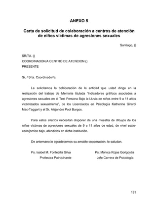 ANEXO 5
Carta de solicitud de colaboración a centros de atención
de niños víctimas de agresiones sexuales
Santiago, ()
SR/TA. ()
COORDINADOR/A CENTRO DE ATENCION ()
PRESENTE
Sr. / Srta. Coordinador/a:
Le solicitamos la colaboración de la entidad que usted dirige en la
realización del trabajo de Memoria titulada “Indicadores gráficos asociados a
agresiones sexuales en el Test Persona Bajo la Lluvia en niños entre 9 a 11 años
victimizados sexualmente”, de los Licenciados en Psicología Katherine Girardi
Mac-Taggart y el Sr. Alejandro Pool Burgos.
Para estos efectos necesitan disponer de una muestra de dibujos de los
niños víctimas de agresiones sexuales de 9 a 11 años de edad, de nivel socio-
econ{omico bajo, atendidos en dicha institución.
De antemano le agradecemos su amable cooperación, le saludan.
Ps. Isabel M. Fontecilla Silva Ps. Mónica Rojas Gorigoytia
Profesora Patrocinante Jefe Carrera de Psicología
191
 