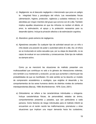 c) Negligencia: es el descuido negligente o intencionado que pone en peligro
la integridad física y psicológica del niño/a. Las necesidades físicas
(alimentación, higiene, protección, vigilancia y cuidados médicos) no son
atendidas por ningún miembro del grupo que convive con él o ella. También
implica aquellas situaciones en que los niños/as no reciben el afecto, el
amor, la estimulación, el apoyo y la protección necesarios para su
desarrollo óptimo. Incluye la privación afectiva o de estimulación cognitiva.
d) Abandono: grado extremo de negligencia.
e) Agresiones sexuales: Es cualquier tipo de actividad sexual con un niño o
niña desde una posición de poder o autoridad sobre él o ella. Así, el niño/a
se ve involucrado en actos sexuales que, por su etapa de desarrollo, no es
capaz de evaluar en sus contenidos y consecuencias. Este tipo de maltrato
es siempre activo.
Como ya se mencionó las situaciones de maltrato presentan una
multicausalidad que contribuye no solo a la génesis de interacciones violentas,
sino también a su mantención y evolución, ya sea que aumenten o disminuyan las
probabilidades de que se manifiesten. En este sentido se ha descrito un modelo
de comprensión ecosistémico o ecológico, que engloba el desarrollo y los
comportamientos de los seres humanos dentro de distintos niveles de contextos
interdependientes (Barudy, 1998; Bronfenbrenner, 1978; Corsi, 2001):
a) Ontosistema: se refiere a las características individuales u ontogenia.
Incluye características físicas, de personalidad, estados de ánimo,
comportamientos presentes y pasados, que son particulares a cada
persona. Como factores de riesgo individuales para el maltrato infantil se
encuentran en el recién nacido las malformaciones, prematurez u otras
situaciones que implican una mayor demanda hacia los cuidadores;
19
 