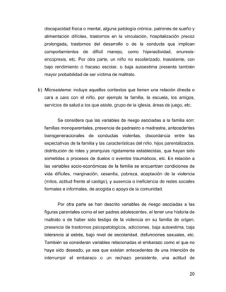 discapacidad física o mental, alguna patología crónica, patrones de sueño y
alimentación difíciles, trastornos en la vinculación, hospitalización precoz
prolongada, trastornos del desarrollo o de la conducta que implican
comportamientos de difícil manejo, como hiperactividad, enuresis-
encopresis, etc. Por otra parte, un niño no escolarizado, inasistente, con
bajo rendimiento o fracaso escolar, o baja autoestima presenta también
mayor probabilidad de ser víctima de maltrato.
b) Microsistema: incluye aquellos contextos que tienen una relación directa o
cara a cara con el niño, por ejemplo la familia, la escuela, los amigos,
servicios de salud a los que asiste, grupo de la iglesia, áreas de juego, etc.
Se considera que las variables de riesgo asociadas a la familia son:
familias monoparentales, presencia de padrastro o madrastra, antecedentes
transgeneracionales de conductas violentas, discordancia entre las
expectativas de la familia y las características del niño, hijos parentalizados,
distribución de roles y jerarquías rígidamente establecidas, que hayan sido
sometidas a procesos de duelos o eventos traumáticos, etc. En relación a
las variables socio-económicas de la familia se encuentran condiciones de
vida difíciles, marginación, cesantía, pobreza, aceptación de la violencia
(mitos, actitud frente al castigo), y ausencia o ineficiencia de redes sociales
formales e informales, de acogida o apoyo de la comunidad.
Por otra parte se han descrito variables de riesgo asociadas a las
figuras parentales como el ser padres adolescentes, el tener una historia de
maltrato o de haber sido testigo de la violencia en su familia de origen,
presencia de trastornos psicopatológicos, adicciones, baja autoestima, baja
tolerancia al estrés, bajo nivel de escolaridad, disfunciones sexuales, etc.
También se consideran variables relacionadas el embarazo como el que no
haya sido deseado, ya sea que existan antecedentes de una intención de
interrumpir el embarazo o un rechazo persistente, una actitud de
20
 