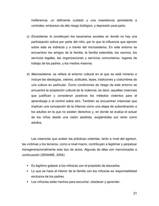 indiferencia, un deficiente cuidado y una inasistencia persistente a
controles; embarazo de alto riesgo biológico, y depresión post-parto.
c) Exosistema: lo constituyen los escenarios sociales en donde no hay una
participación activa por parte del niño, por lo que la influencia que ejercen
sobre éste es indirecta y a través del microsistema. En este entorno se
encuentran los amigos de la familia, la familia extendida, los vecinos, los
servicios legales, las organizaciones y servicios comunitarios, lugares de
trabajo de los padres, y los medios masivos.
d) Macrosistema: se refiere al entorno cultural en el que se está inmerso e
incluye las ideologías, valores, actitudes, leyes, tradiciones y costumbres de
una cultura en particular. Como condiciones de riesgo de este entorno se
encuentra la aceptación cultural de la violencia, es decir, aquellas creencias
que justifican y consideran positivos los métodos violentos para el
aprendizaje o el control sobre otro. También se encuentran creencias que
implican una concepción de la infancia como una etapa de subordinación a
los adultos en la que no existen derechos y, en donde se evalúa el actuar
de los niños desde una visión adultista, exigiéndoles por tanto como
adultos.
Las creencias que avalan las prácticas violentas, tanto a nivel del agresor,
las víctimas y los terceros, como a nivel macro, contribuyen a legitimar y perpetuar
transgeneracionalmente este tipo de actos. Algunas de ellas son mencionadas a
continuación (SENAME, 2004):
Es legítimo golpear a los niños/as con el propósito de educarlos.
Lo que se hace al interior de la familia con los niños/as es responsabilidad
exclusiva de los padres.
Los niños/as están hechos para escuchar, obedecer y aprender.
21
 