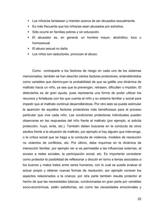 Los niños/as fantasean y mienten acerca de ser abusados sexualmente.
Es más frecuente que los niños/as sean abusados por extraños.
Sólo ocurre en familias pobres y sin educación.
El abusador es, en general, un hombre mayor, alcohólico, loco u
homosexual.
El abuso sexual no daña
Los niños son seductores, provocan el abuso.
Como contraparte a los factores de riesgo en cada uno de los sistemas
mencionados, también se han descrito ciertos factores protectores, entendiéndolos
como variables que disminuyen la probabilidad de que se gatille una dinámica de
maltrato hacia un niño, ya sea que la prevengan, retrasen, dificulten o impidan. El
detectarlos es de gran ayuda, pues representa una forma de poder utilizar los
recursos y fortalezas con los que cuenta el niño y su sistema familiar y social para
impedir que el maltrato continué desarrollándose. Por otro lado se puede estimular
la aparición de aquellos factores protectores más beneficiosos para el proceso
particular que vive cada niño. Las condiciones protectoras individuales pueden
observarse en las respuestas del niño frente al maltrato (por ejemplo, si solicita
protección, huye, evita, etc.). También deben buscarse en la conducta de otros
adultos frente a la situación de maltrato, por ejemplo si hay alguien que intervenga,
o la crítica social que se haga a la conducta de violencia, modelos de resolución
no violentos de conflictos, etc. Por último, debe inquirirse en la dinámica de
interacción familiar, por ejemplo ver si es permeable a las influencias externas, el
acceso a redes sociales, la participación social, etc. Es importante considerar
como protector la posibilidad de reflexionar y discutir en torno a temas asociados a
los buenos y malos tratos entre seres humanos, con lo cual se puede evaluar el
actuar propio y obtener nuevas formas de resolución, por ejemplo conocer los
aspectos relacionados a la crianza; por otra parte también resulta protector el
hecho de que las necesidades básicas, condicionadas en gran parte por variables
socio-económicas, estén satisfechas, así como las necesidades emocionales y
22
 
