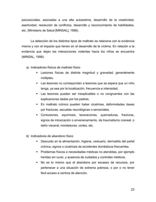 psicosociales, asociadas a una alta autoestima, desarrollo de la creatividad,
asertividad, resolución de conflictos, desarrollo y reconocimiento de habilidades,
etc. (Ministerio de Salud [MINSAL], 1998).
La detección de los distintos tipos de maltrato se relaciona con la evidencia
misma y con el impacto que tienen en el desarrollo de la víctima. En relación a la
evidencia que dejan las interacciones violentas hacia los niños se encuentra
(MINSAL, 1998):
a) Indicadores físicos de maltrato físico
Lesiones físicas de distinta magnitud y gravedad, generalmente
múltiples.
Las lesiones no corresponden a lesiones que se espera que un niño
tenga, ya sea por la localización, frecuencia e intensidad.
Las lesiones pueden ser inexplicables o no congruentes con las
explicaciones dadas por los padres.
En maltrato crónico pueden haber cicatrices, deformidades óseas
por fracturas, secuelas neurológicas o sensoriales.
Contusiones, equimosis, laceraciones, quemaduras, fracturas,
signos de intoxicación o envenenamiento, de traumatismo craneal, o
daño visceral, mordeduras, cortes, etc.
b) Indicadores de abandono físico
Descuido en la alimentación, higiene, vestuario, dermatitis del pañal
crónica, signos o cicatrices de accidentes domésticos frecuentes.
Problemas físicos o necesidades médicas no atendidas, por ejemplo
heridas sin curar, y ausencia de cuidados y controles médicos.
No es lo mismo que el abandono por escasez de recursos, por
pertenecer a una situación de extrema pobreza, o por o no tener
fácil acceso a centros de atención.
23
 