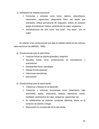 c) Indicadores de maltrato emocional
Conductas y actitudes como temor, silencio, desconfianza,
retraimiento, agresividad, alejamiento físico del adulto que
acompaña, actitud permanente de resguardo, actitud de excesivo
apego al profesional, tristeza, sentimientos de culpa, vergüenza.
Verbalizaciones del niño como “soy tonto”, ”soy torpe”, ”por mi
culpa”.
En relación a las consecuencias que deja el maltrato infantil en las víctimas,
cabe mencionar las (MINSAL, 1998):
a) Consecuencias para la salud física
Lesiones físicas de distinta gravedad y magnitud
Secuelas físicas como consecuencias de traumatismos y
quemaduras
Discapacidad física, psicológica
Retraso Pondo-estatural
Infecciones reincidentes
Desnutrición
b) Consecuencias para la salud mental
Trastornos y retrasos en el desarrollo
Trastornos y síntomas emocionales como retraimiento, baja
asertividad, apatía, aislamiento, estados depresivos, miedo,
hostilidad, sentimientos de culpa, vergüenza, agresividad, etc.
En adolescentes se observan conductas delictivas, abuso en el
consumo de alcohol y drogas
Repercusión en el desarrollo de la vida adulta.
24
 