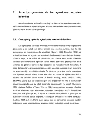 2. Aspectos generales de las agresiones sexuales
infantiles
A continuación se revisa el concepto y los tipos de las agresiones sexuales,
así como también sus aspectos legales a tomar en cuenta en todo proceso clínico-
pericial a llevar a cabo por el psicólogo.
2.1. Concepto y tipos de agresiones sexuales infantiles
Las agresiones sexuales infantiles pueden considerarse como un problema
psicosocial y de salud, así como también una cuestión jurídica, que ha ido
aumentando en relevancia en la actualidad (Barudy, 1999; Finkelhor, 1992). Al
entendimiento de las agresiones sexuales infantiles contribuyen distintos ámbitos,
como el legal, el de salud, el psicosocial, etc. Desde este último, coexisten
visiones que enmarcan la agresión sexual infantil como una prolongación de la
violencia de género y como un tipo específico de maltrato infantil (Finkelhor). A
juicio de los autores ambas descripciones son aspectos parciales de un fenómeno
de suyo complejo y multideterminado. En términos generales puede entenderse
una agresión sexual infantil como todo acto en donde se ejerce una acción
abusiva de carácter sexual hacia un menor (Barudy, 1998; MINSAL, 1998;
SENAME, 2001), que se caracteriza por “una exposición del niño a estimulación
sexual inapropiada para su edad, desarrollo psicosexual y rol social” (Blumberg,
1984 citado en Poblete y Varas, 1994, p. 204). Las agresiones sexuales infantiles
implican “el empleo, uso, persuasión, inducción, chantaje o coerción de cualquier
niño para que participe en, o ayude a cualquier otra persona a participar en
cualquier conducta sexual explícita, o cualquier simulación de dicha conducta”
(Ludwig. 2001, p. 545). Dicho autor agrega que las agresiones sexuales pueden
deberse ya sea a una relación de abuso de poder, curiosidad sexual, o a ambas.
25
 