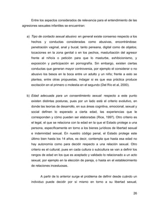 Entre los aspectos considerados de relevancia para el entendimiento de las
agresiones sexuales infantiles se encuentran:
a) Tipo de contacto sexual abusivo: en general existe consenso respecto a los
hechos y conductas consideradas como abusivas, encontrándose:
penetración vaginal, anal y bucal, tanto peneana, digital como de objetos;
tocaciones en la zona genital o en los pechos, masturbación del agresor
frente al niño/a o petición para que lo masturbe, exhibicionismo, y
exposición y participación en pornografía. Sin embargo, existen ciertas
conductas que generan mayor controversia, por ejemplo el considerar o no
abusivo los besos en la boca entre un adulto y un niño; frente a esto se
plantea, entre otras propuestas, indagar si es que esa práctica produce
excitación en el primero o molestia en el segundo (Del Río et al, 2000).
b) Edad adecuada para un consentimiento sexual: respecto a este punto
existen distintas posturas, pues por un lado está el criterio evolutivo, en
donde las teorías de desarrollo, en sus áreas cognitiva, emocional, sexual y
social definen lo esperado a cierta edad, las experiencias que le
corresponden y cómo pueden ser elaboradas (Rice, 1997). Otro criterio es
el legal, el que se relaciona con la edad en la que el Estado protege a una
persona, específicamente en torno a los bienes jurídicos de libertad sexual
e indemnidad sexual. En nuestro código penal, el Estado protege este
último bien hasta los 14 años, es decir, contempla que hasta esa edad no
hay autonomía como para decidir respecto a una relación sexual. Otro
criterio es el cultural, pues en cada cultura o subcultura se van a definir los
rangos de edad en los que es aceptado y validado lo relacionado a un acto
sexual, por ejemplo en la elección de pareja, o hasta en el establecimiento
de relaciones incestuosas.
A partir de lo anterior surge el problema de definir desde cuándo un
individuo puede decidir por sí mismo en torno a su libertad sexual,
26
 
