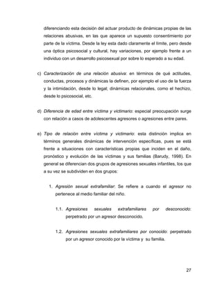 diferenciando esta decisión del actuar producto de dinámicas propias de las
relaciones abusivas, en las que aparece un supuesto consentimiento por
parte de la víctima. Desde la ley esta dado claramente el límite, pero desde
una óptica psicosocial y cultural, hay variaciones, por ejemplo frente a un
individuo con un desarrollo psicosexual por sobre lo esperado a su edad.
c) Caracterización de una relación abusiva: en términos de qué actitudes,
conductas, procesos y dinámicas la definen, por ejemplo el uso de la fuerza
y la intimidación, desde lo legal; dinámicas relacionales, como el hechizo,
desde lo psicosocial, etc.
d) Diferencia de edad entre víctima y victimario: especial preocupación surge
con relación a casos de adolescentes agresores o agresiones entre pares.
e) Tipo de relación entre víctima y victimario: esta distinción implica en
términos generales dinámicas de intervención específicas, pues se está
frente a situaciones con características propias que inciden en el daño,
pronóstico y evolución de las víctimas y sus familias (Barudy, 1998). En
general se diferencian dos grupos de agresiones sexuales infantiles, los que
a su vez se subdividen en dos grupos:
1. Agresión sexual extrafamiliar: Se refiere a cuando el agresor no
pertenece al medio familiar del niño.
1.1. Agresiones sexuales extrafamiliares por desconocido:
perpetrado por un agresor desconocido.
1.2. Agresiones sexuales extrafamiliares por conocido: perpetrado
por un agresor conocido por la víctima y su familia.
27
 