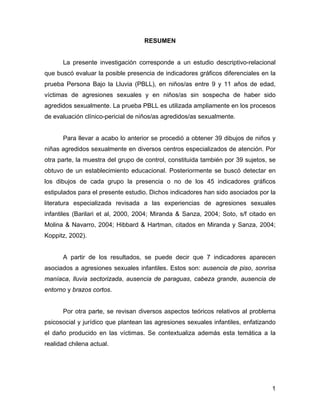 RESUMEN
La presente investigación corresponde a un estudio descriptivo-relacional
que buscó evaluar la posible presencia de indicadores gráficos diferenciales en la
prueba Persona Bajo la Lluvia (PBLL), en niños/as entre 9 y 11 años de edad,
víctimas de agresiones sexuales y en niños/as sin sospecha de haber sido
agredidos sexualmente. La prueba PBLL es utilizada ampliamente en los procesos
de evaluación clínico-pericial de niños/as agredidos/as sexualmente.
Para llevar a acabo lo anterior se procedió a obtener 39 dibujos de niños y
niñas agredidos sexualmente en diversos centros especializados de atención. Por
otra parte, la muestra del grupo de control, constituida también por 39 sujetos, se
obtuvo de un establecimiento educacional. Posteriormente se buscó detectar en
los dibujos de cada grupo la presencia o no de los 45 indicadores gráficos
estipulados para el presente estudio. Dichos indicadores han sido asociados por la
literatura especializada revisada a las experiencias de agresiones sexuales
infantiles (Barilari et al, 2000, 2004; Miranda & Sanza, 2004; Soto, s/f citado en
Molina & Navarro, 2004; Hibbard & Hartman, citados en Miranda y Sanza, 2004;
Koppitz, 2002).
A partir de los resultados, se puede decir que 7 indicadores aparecen
asociados a agresiones sexuales infantiles. Estos son: ausencia de piso, sonrisa
maníaca, lluvia sectorizada, ausencia de paraguas, cabeza grande, ausencia de
entorno y brazos cortos.
Por otra parte, se revisan diversos aspectos teóricos relativos al problema
psicosocial y jurídico que plantean las agresiones sexuales infantiles, enfatizando
el daño producido en las víctimas. Se contextualiza además esta temática a la
realidad chilena actual.
1
 