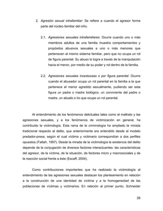 2. Agresión sexual intrafamiliar: Se refiere a cuando el agresor forma
parte del núcleo familiar del niño.
2.1. Agresiones sexuales intrafamiliares: Ocurre cuando uno o más
miembros adultos de una familia muestra comportamientos y
propósitos abusivos sexuales a uno o más menores que
pertenecen al mismo sistema familiar, pero que no ocupa un rol
de figura parental. Su abuso lo logra a través de la manipulación
hacia el menor, por medio de su poder y rol dentro de la familia.
2.2. Agresiones sexuales incestuosas o por figura parental: Ocurre
cuando el abusador ocupa un rol parental en la familia a la que
pertenece el menor agredido sexualmente, pudiendo ser esta
figura un padre o madre biológico, un conviviente del padre o
madre, un abuelo o tío que ocupe un rol parental.
Al entendimiento de los fenómenos delictuales tales como el maltrato y las
agresiones sexuales, y a los fenómenos de victimización en general, ha
contribuido la victimología. Esta rama de la criminología ha ampliado la mirada
tradicional respecto al delito, que anteriormente era entendido desde el modelo
predador-presa, según el cual víctima y victimario correspondían a dos perfiles
opuestos (Fattah, 1997). Desde la mirada de la victimología la existencia del delito
depende de la conjugación de diversos factores interactuantes: las características
del agresor, de la víctima, de la situación, de factores micro y macrosociales y de
la reacción social frente a éste (Escaff, 2004).
Como contribuciones importantes que ha realizado la victimología al
entendimiento de las agresiones sexuales destacan los planteamiento en relación
a la construcción de una identidad de víctima y a la homogeneidad de las
poblaciones de víctimas y victimarios. En relación al primer punto, Schneider
28
 