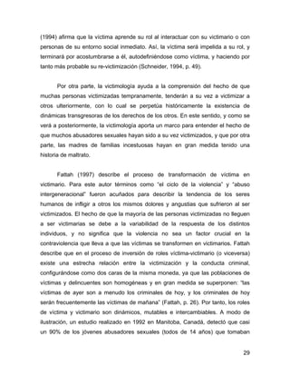 (1994) afirma que la víctima aprende su rol al interactuar con su victimario o con
personas de su entorno social inmediato. Así, la víctima será impelida a su rol, y
terminará por acostumbrarse a él, autodefiniéndose como víctima, y haciendo por
tanto más probable su re-victimización (Schneider, 1994, p. 49).
Por otra parte, la victimología ayuda a la comprensión del hecho de que
muchas personas victimizadas tempranamente, tenderán a su vez a victimizar a
otros ulteriormente, con lo cual se perpetúa históricamente la existencia de
dinámicas transgresoras de los derechos de los otros. En este sentido, y como se
verá a posteriormente, la victimología aporta un marco para entender el hecho de
que muchos abusadores sexuales hayan sido a su vez victimizados, y que por otra
parte, las madres de familias incestuosas hayan en gran medida tenido una
historia de maltrato.
Fattah (1997) describe el proceso de transformación de víctima en
victimario. Para este autor términos como “el ciclo de la violencia” y “abuso
intergeneracional” fueron acuñados para describir la tendencia de los seres
humanos de infligir a otros los mismos dolores y angustias que sufrieron al ser
victimizados. El hecho de que la mayoría de las personas victimizadas no lleguen
a ser victimarias se debe a la variabilidad de la respuesta de los distintos
individuos, y no significa que la violencia no sea un factor crucial en la
contraviolencia que lleva a que las víctimas se transformen en victimarios. Fattah
describe que en el proceso de inversión de roles víctima-victimario (o viceversa)
existe una estrecha relación entre la victimización y la conducta criminal,
configurándose como dos caras de la misma moneda, ya que las poblaciones de
víctimas y delincuentes son homogéneas y en gran medida se superponen: “las
víctimas de ayer son a menudo los criminales de hoy, y los criminales de hoy
serán frecuentemente las víctimas de mañana” (Fattah, p. 26). Por tanto, los roles
de víctima y victimario son dinámicos, mutables e intercambiables. A modo de
ilustración, un estudio realizado en 1992 en Manitoba, Canadá, detectó que casi
un 90% de los jóvenes abusadores sexuales (todos de 14 años) que tomaban
29
 