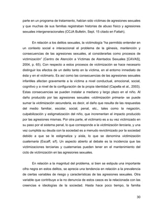 parte en un programa de tratamiento, habían sido víctimas de agresiones sexuales
y que muchas de sus familias registraban historias de abuso físico y agresiones
sexuales intergeneracionales (CCJA Bulletin, Sept. 15 citado en Fattah).
En relación a los delitos sexuales, la victimología “ha permitido entender en
un contexto social e interaccional el problema de la génesis, mantención y
consecuencias de las agresiones sexuales, al considerarlas como procesos de
victimización” (Centro de Atención a Víctimas de Atentados Sexuales [CAVAS],
2004, p. 65). Con respecto a estos procesos de victimización se hace necesario
distinguir los efectos de un delito tanto en la víctima, en el entorno inmediato de
ésta y en el victimario. Es así como las consecuencias de las agresiones sexuales
infantiles afectan gravemente a la víctima a nivel conductual, emocional, social,
cognitivo y a nivel de la configuración de la propia identidad (Capella et al., 2003).
Estas consecuencias se pueden instalar a mediano y largo plazo en el niño. Al
daño producido por las agresiones sexuales -victimización primaria- se puede
sumar la victimización secundaria, es decir, el daño que resulta de las respuestas
del medio familiar, escolar, social, penal, etc., tales como la negación,
culpabilización y estigmatización del niño, que incrementan el impacto producido
por las agresiones mismas. Por otra parte, el victimario es a su vez victimizado en
su paso por el sistema penal, lo que corresponde a la victimización terciaria, y una
vez cumplida su deuda con la sociedad es a menudo revictimizado por la sociedad
debido a que se le estigmatiza y aísla, lo que se denomina victimización
cuaternaria (Escaff, s/f). Un aspecto abierto al debate es la incidencia que las
victimizaciones terciarias y cuaternarias pueden tener en el mantenimiento del
ciclo de victimización en las agresiones sexuales.
En relación a la magnitud del problema, si bien se estipula una importante
cifra negra en estos delitos, se aprecia una tendencia en relación a la prevalencia
de ciertas variables de riesgo y características de las agresiones sexuales. Otra
variable que contribuye a la no denuncia de estos casos es la relacionada con las
creencias e ideologías de la sociedad. Hasta hace poco tiempo, la familia
30
 
