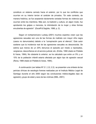 constituía un sistema cerrado hacia el exterior, por lo que los conflictos que
ocurrían en su interior tenían el carácter de privados. “En este contexto, de
manera histórica, se fue aceptando tácitamente variadas formas de violencia que
ocurrían entre los miembros. Más aún, la tradición y cultura, en algún modo, fue
aprobando los golpes a menores, la intimidación de la mujer y otras formas
encubiertas de agresión” (Escaff & Sagüés, 1996, p. 2).
Según el norteamericano Ludwig (2001) muchos expertos creen que las
agresiones sexuales son una de las formas de maltrato con mayor cifra negra
(casos no denunciados) debido a la “conspiración para el silencio”. Este autor
sostiene que la incidencia real de las agresiones sexuales es desconocida. Se
estima que menos de un 20% denuncia el episodio por miedo a represalias,
vergüenza, desconfianza en el servicio judicial, etc. (Erdös, 1990 citado en Poblete
& Varas, 1994). No obstante lo anterior, se ha calculado que entre un 5% y un
15% de la población infantil estaría afectada por algún tipo de agresión sexual
(Rona, 1989 citado en Poblete & Varas, 1994).
A continuación (ver tablas Nº 2.1, 2.2, 2.3) se presentan una síntesis de las
pericias clínicas de sexología forense realizadas por el Instituto Médico Legal de
Santiago durante el año 2000 según las conclusiones médico-legales (tipo de
agresión), grupo de edad y sexo de las víctimas (SML, 2001):
31
 