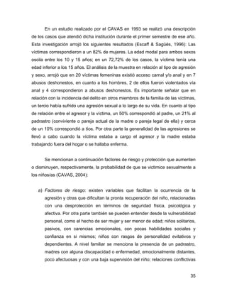 En un estudio realizado por el CAVAS en 1993 se realizó una descripción
de los casos que atendió dicha institución durante el primer semestre de ese año.
Esta investigación arrojó los siguientes resultados (Escaff & Sagüés, 1996): Las
víctimas correspondieron a un 82% de mujeres. La edad modal para ambos sexos
oscila entre los 10 y 15 años; en un 72,72% de los casos, la víctima tenía una
edad inferior a los 15 años. El análisis de la muestra en relación al tipo de agresión
y sexo, arrojó que en 20 víctimas femeninas existió acceso carnal y/o anal y en 7
abusos deshonestos, en cuanto a los hombres, 2 de ellos fueron violentados vía
anal y 4 correspondieron a abusos deshonestos. Es importante señalar que en
relación con la incidencia del delito en otros miembros de la familia de las víctimas,
un tercio había sufrido una agresión sexual a lo largo de su vida. En cuanto al tipo
de relación entre el agresor y la víctima, un 50% correspondió al padre, un 21% al
padrastro (conviviente o pareja actual de la madre o pareja legal de ella) y cerca
de un 10% correspondió a tíos. Por otra parte la generalidad de las agresiones se
llevó a cabo cuando la víctima estaba a cargo el agresor y la madre estaba
trabajando fuera del hogar o se hallaba enferma.
Se mencionan a continuación factores de riesgo y protección que aumenten
o disminuyen, respectivamente, la probabilidad de que se victimice sexualmente a
los niños/as (CAVAS, 2004):
a) Factores de riesgo: existen variables que facilitan la ocurrencia de la
agresión y otras que dificultan la pronta recuperación del niño, relacionadas
con una desprotección en términos de seguridad física, psicológica y
afectiva. Por otra parte también se pueden entender desde la vulnerabilidad
personal, como el hecho de ser mujer y ser menor de edad; niños solitarios,
pasivos, con carencias emocionales, con pocas habilidades sociales y
confianza en si mismos; niños con rasgos de personalidad evitativos y
dependientes. A nivel familiar se menciona la presencia de un padrastro,
madres con alguna discapacidad o enfermedad, emocionalmente distantes,
poco afectuosas y con una baja supervisión del niño; relaciones conflictivas
35
 