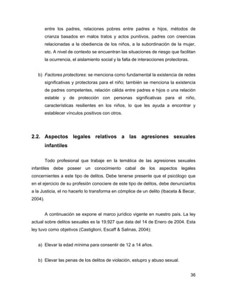 entre los padres, relaciones pobres entre padres e hijos, métodos de
crianza basados en malos tratos y actos punitivos, padres con creencias
relacionadas a la obediencia de los niños, a la subordinación de la mujer,
etc. A nivel de contexto se encuentran las situaciones de riesgo que facilitan
la ocurrencia, el aislamiento social y la falta de interacciones protectoras.
b) Factores protectores: se menciona como fundamental la existencia de redes
significativas y protectoras para el niño; también se menciona la existencia
de padres competentes, relación cálida entre padres e hijos o una relación
estable y de protección con personas significativas para el niño,
características resilientes en los niños, lo que les ayuda a encontrar y
establecer vínculos positivos con otros.
2.2. Aspectos legales relativos a las agresiones sexuales
infantiles
Todo profesional que trabaje en la temática de las agresiones sexuales
infantiles debe poseer un conocimiento cabal de los aspectos legales
concernientes a este tipo de delitos. Debe tenerse presente que el psicólogo que
en el ejercicio de su profesión conociere de este tipo de delitos, debe denunciarlos
a la Justicia, el no hacerlo lo transforma en cómplice de un delito (Ibaceta & Becar,
2004).
A continuación se expone el marco jurídico vigente en nuestro país. La ley
actual sobre delitos sexuales es la 19.927 que data del 14 de Enero de 2004. Esta
ley tuvo como objetivos (Castiglioni, Escaff & Salinas, 2004):
a) Elevar la edad mínima para consentir de 12 a 14 años.
b) Elevar las penas de los delitos de violación, estupro y abuso sexual.
36
 