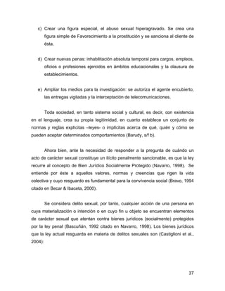 c) Crear una figura especial, el abuso sexual hiperagravado. Se crea una
figura simple de Favorecimiento a la prostitución y se sanciona al cliente de
ésta.
d) Crear nuevas penas: inhabilitación absoluta temporal para cargos, empleos,
oficios o profesiones ejercidos en ámbitos educacionales y la clausura de
establecimientos.
e) Ampliar los medios para la investigación: se autoriza el agente encubierto,
las entregas vigiladas y la interceptación de telecomunicaciones.
Toda sociedad, en tanto sistema social y cultural, es decir, con existencia
en el lenguaje, crea su propia legitimidad, en cuanto establece un conjunto de
normas y reglas explícitas –leyes- o implícitas acerca de qué, quién y cómo se
pueden aceptar determinados comportamientos (Barudy, s/f b).
Ahora bien, ante la necesidad de responder a la pregunta de cuándo un
acto de carácter sexual constituye un ilícito penalmente sancionable, es que la ley
recurre al concepto de Bien Jurídico Socialmente Protegido (Navarro, 1998). Se
entiende por éste a aquellos valores, normas y creencias que rigen la vida
colectiva y cuyo resguardo es fundamental para la convivencia social (Bravo, 1994
citado en Becar & Ibaceta, 2000).
Se considera delito sexual, por tanto, cualquier acción de una persona en
cuya materialización o intención o en cuyo fin u objeto se encuentran elementos
de carácter sexual que atentan contra bienes jurídicos (socialmente) protegidos
por la ley penal (Bascuñán, 1992 citado en Navarro, 1998). Los bienes jurídicos
que la ley actual resguarda en materia de delitos sexuales son (Castiglioni et al.,
2004):
37
 