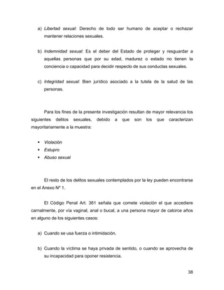 a) Libertad sexual: Derecho de todo ser humano de aceptar o rechazar
mantener relaciones sexuales.
b) Indemnidad sexual: Es el deber del Estado de proteger y resguardar a
aquellas personas que por su edad, madurez o estado no tienen la
conciencia o capacidad para decidir respecto de sus conductas sexuales.
c) Integridad sexual: Bien jurídico asociado a la tutela de la salud de las
personas.
Para los fines de la presente investigación resultan de mayor relevancia los
siguientes delitos sexuales, debido a que son los que caracterizan
mayoritariamente a la muestra:
Violación
Estupro
Abuso sexual
El resto de los delitos sexuales contemplados por la ley pueden encontrarse
en el Anexo Nº 1.
El Código Penal Art. 361 señala que comete violación el que accediere
carnalmente, por vía vaginal, anal o bucal, a una persona mayor de catorce años
en alguno de los siguientes casos:
a) Cuando se usa fuerza o intimidación.
b) Cuando la víctima se haya privada de sentido, o cuando se aprovecha de
su incapacidad para oponer resistencia.
38
 